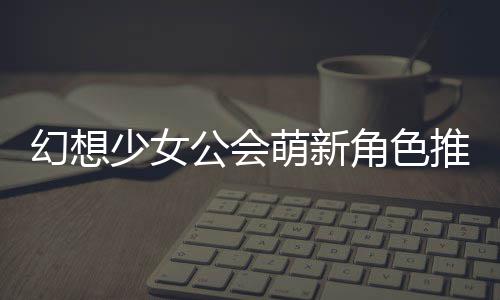 推荐幻想萌新少女角色公会攻略